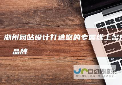 湖州网站设计：打造您的专属线上名片，提升品牌形象与业务增长